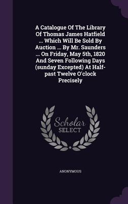 [a163e] %Download~ A Catalogue of the Library of Thomas James Hatfield  Which Will Be Sold by Auction  by Mr. Saunders  on Friday, May 5th, 1820 and Seven Following Days (Sunday Excepted) at Half-Past Twelve O'Clock Precisely - Anonymous *PDF#