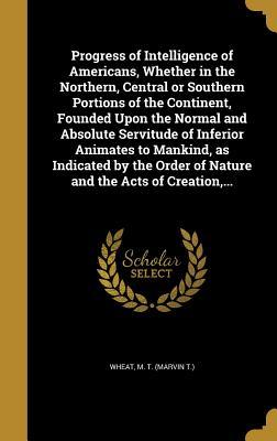 [e1ade] %Full@ ^Download% Progress of Intelligence of Americans, Whether in the Northern, Central or Southern Portions of the Continent, Founded Upon the Normal and Absolute Servitude of Inferior Animates to Mankind, as Indicated by the Order of Nature and the Acts of Creation - Marvin T. Wheat %P.D.F%