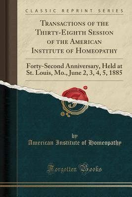[6b35a] ^Read% @Online@ Transactions of the Thirty-Eighth Session of the American Institute of Homeopathy: Forty-Second Anniversary, Held at St. Louis, Mo., June 2, 3, 4, 5, 1885 (Classic Reprint) - American Institute of Homeopathy *P.D.F@