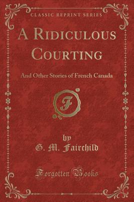 [39122] !R.e.a.d^ *O.n.l.i.n.e% A Ridiculous Courting: And Other Stories of French Canada (Classic Reprint) - George Moore Fairchild !e.P.u.b#