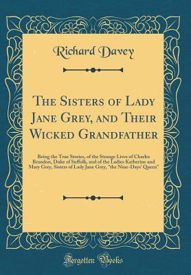 [73d7f] ^Download! The Sisters of Lady Jane Grey, and Their Wicked Grandfather: Being the True Stories, of the Strange Lives of Charles Brandon, Duke of Suffolk, and of the Ladies Katherine and Mary Grey, Sisters of Lady Jane Grey, the Nine-Days' Queen (Classic Reprint) - Richard Davey %ePub*
