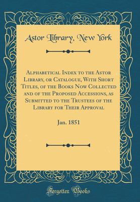 [3d2b7] ~Read^ %Online! Alphabetical Index to the Astor Library, or Catalogue, with Short Titles, of the Books Now Collected and of the Proposed Accessions, as Submitted to the Trustees of the Library for Their Approval: Jan. 1851 (Classic Reprint) - Astor Library New York !PDF~