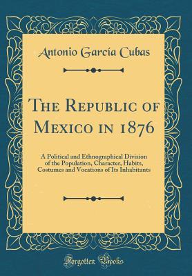 [f954a] !Download# The Republic of Mexico in 1876: A Political and Ethnographical Division of the Population, Character, Habits, Costumes and Vocations of Its Inhabitants (Classic Reprint) - Antonio García Cubas !ePub~