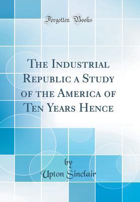 [9ccfc] ~Read~ The Industrial Republic a Study of the America of Ten Years Hence (Classic Reprint) - Upton Sinclair @P.D.F%