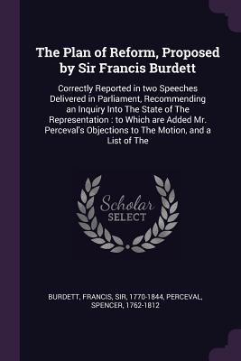 [17d8a] ^Read! #Online% The Plan of Reform, Proposed by Sir Francis Burdett: Correctly Reported in Two Speeches Delivered in Parliament, Recommending an Inquiry Into the State of the Representation: To Which Are Added Mr. Perceval's Objections to the Motion, and a List of the - Francis Burdett #PDF%