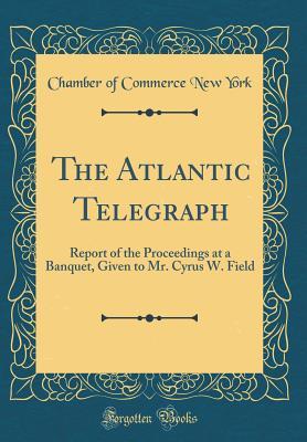 de0f2] *D.o.w.n.l.o.a.d^ The Atlantic Telegraph: Report of the Proceedings at a Banquet, Given to Mr. Cyrus W. Field (Classic Reprint) - Chamber of Commerce New York ~P.D.F^
