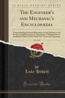 [f2f52] ~Read# #Online~ The Engineer's and Mechanic's Encyclopædia, Vol. 2 of 2: Comprehending Practical Illustrations of the Machinery and Processes Employed in Every Description of Manufacture of the British Empire; With Nearly Two Thousand Engravings (Classic Reprint) - Luke Hebert ^P.D.F%