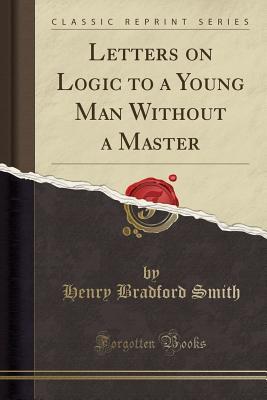 [44c05] ^F.u.l.l.* *D.o.w.n.l.o.a.d# Letters on Logic to a Young Man Without a Master (Classic Reprint) - Henry Bradford Smith !PDF#