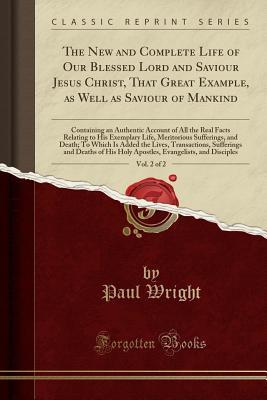aa267] #D.o.w.n.l.o.a.d* The New and Complete Life of Our Blessed Lord and Saviour Jesus Christ, That Great Example, as Well as Saviour of Mankind, Vol. 2 of 2: Containing an Authentic Account of All the Real Facts Relating to His Exemplary Life, Meritorious Sufferings, and Death - Paul Wright *P.D.F^