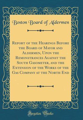 [50453] %Read! Report of the Hearings Before the Board of Mayor and Aldermen, Upon the Remonstrances Against the South Gasometer, and the Extension of the Works of the Gas Company at the North End (Classic Reprint) - Boston Board of Aldermen #PDF^