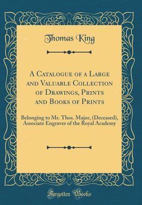 [40c78] ~Read~ A Catalogue of a Large and Valuable Collection of Drawings, Prints and Books of Prints: Belonging to Mr. Thos. Major, (Deceased), Associate Engraver of the Royal Academy (Classic Reprint) - Thomas King ~PDF^