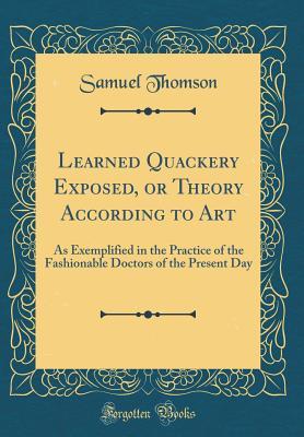 [1c58d] ~Full@ ^Download~ Learned Quackery Exposed, or Theory According to Art: As Exemplified in the Practice of the Fashionable Doctors of the Present Day (Classic Reprint) - Samuel Thomson @ePub^